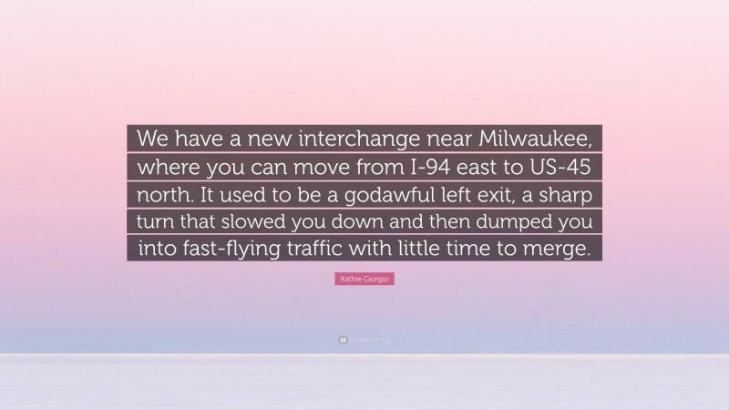 Kathie Giorgio Quote: “We have a new interchange near Milwaukee, where you can move from I-94 east to US-45 north. It used to be a godawful left exit, a sharp turn that slowed you down and then dumped you into fast-flying traffic with little time to merge.”