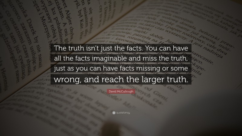 David McCullough Quote: “The truth isn’t just the facts. You can have all the facts imaginable and miss the truth, just as you can have facts missing or some wrong, and reach the larger truth.”