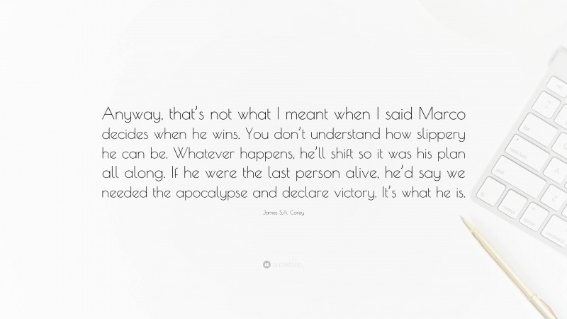 James S.A. Corey Quote: “Anyway, that’s not what I meant when I said Marco decides when he wins. You don’t understand how slippery he can be. Whatever happens, he’ll shift so it was his plan all along. If he were the last person alive, he’d say we needed the apocalypse and declare victory. It’s what he is.”