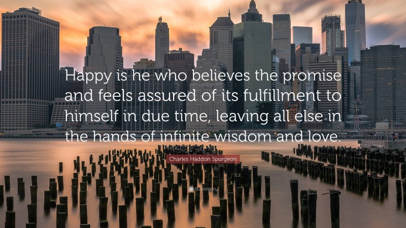 Charles Haddon Spurgeon Quote: “Happy is he who believes the promise and feels assured of its fulfillment to himself in due time, leaving all else in the hands of infinite wisdom and love.”