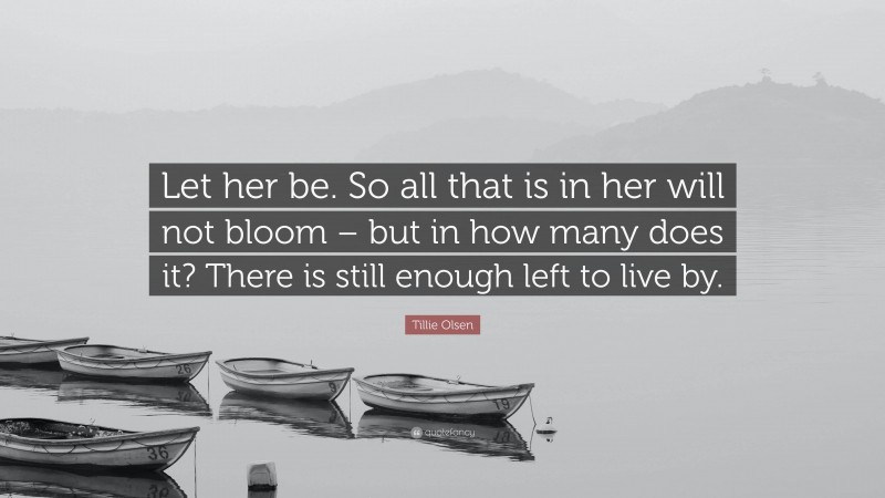 Tillie Olsen Quote: “Let her be. So all that is in her will not bloom – but in how many does it? There is still enough left to live by.”