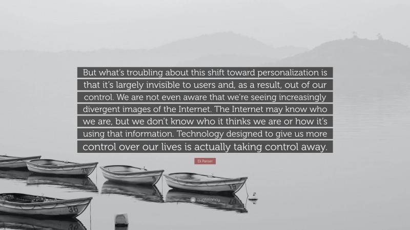 Eli Pariser Quote: “But what’s troubling about this shift toward personalization is that it’s largely invisible to users and, as a result, out of our control. We are not even aware that we’re seeing increasingly divergent images of the Internet. The Internet may know who we are, but we don’t know who it thinks we are or how it’s using that information. Technology designed to give us more control over our lives is actually taking control away.”