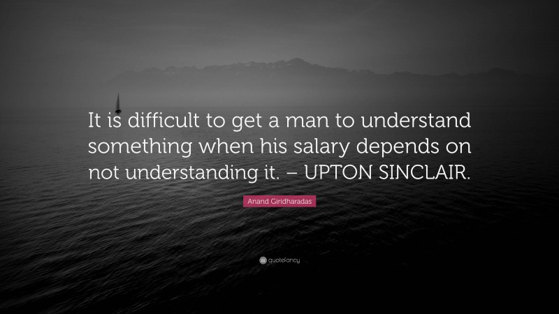 Anand Giridharadas Quote: “It is difficult to get a man to understand something when his salary depends on not understanding it. – UPTON SINCLAIR.”