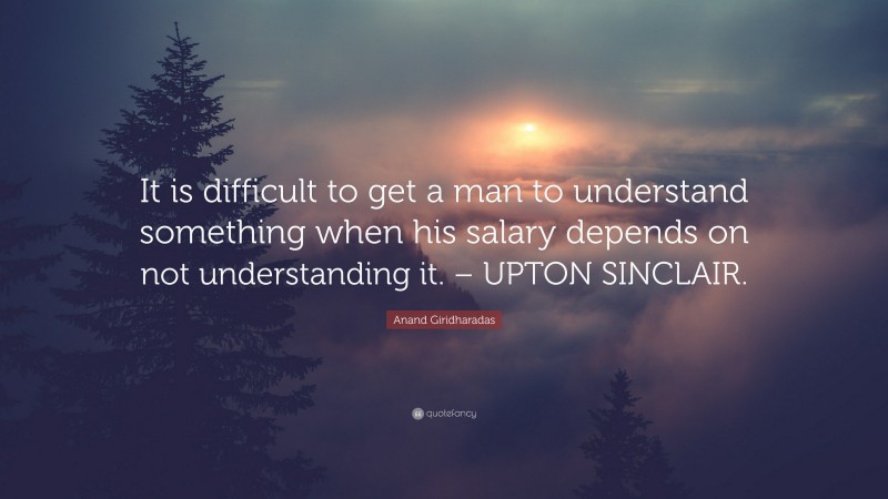 Anand Giridharadas Quote: “It is difficult to get a man to understand something when his salary depends on not understanding it. – UPTON SINCLAIR.”