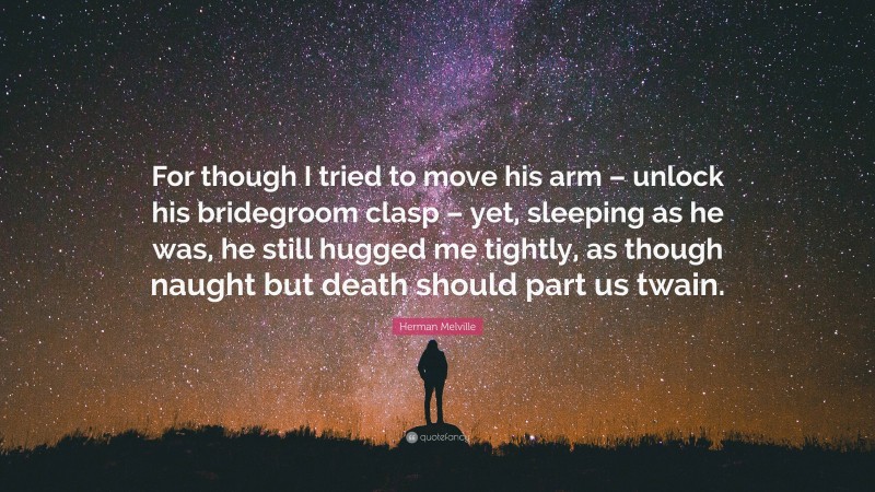 Herman Melville Quote: “For though I tried to move his arm – unlock his bridegroom clasp – yet, sleeping as he was, he still hugged me tightly, as though naught but death should part us twain.”