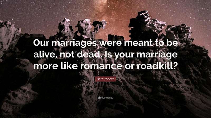 Beth Moore Quote: “Our marriages were meant to be alive, not dead. Is your marriage more like romance or roadkill?”