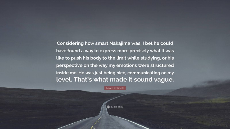 Banana Yoshimoto Quote: “Considering how smart Nakajima was, I bet he could have found a way to express more precisely what it was like to push his body to the limit while studying, or his perspective on the way my emotions were structured inside me. He was just being nice, communicating on my level. That’s what made it sound vague.”