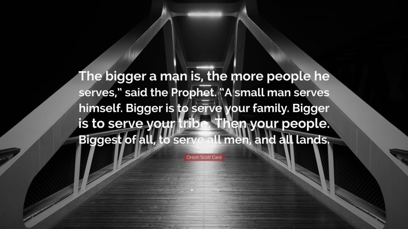 Orson Scott Card Quote: “The bigger a man is, the more people he serves,” said the Prophet. “A small man serves himself. Bigger is to serve your family. Bigger is to serve your tribe. Then your people. Biggest of all, to serve all men, and all lands.”