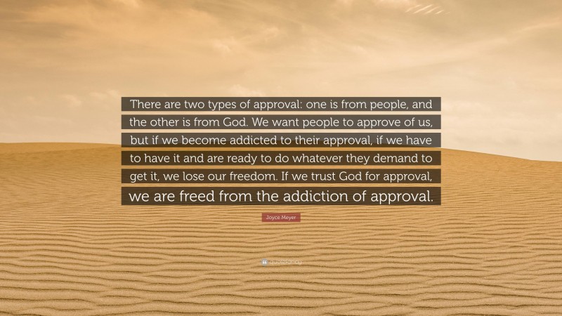 Joyce Meyer Quote: “There are two types of approval: one is from people, and the other is from God. We want people to approve of us, but if we become addicted to their approval, if we have to have it and are ready to do whatever they demand to get it, we lose our freedom. If we trust God for approval, we are freed from the addiction of approval.”
