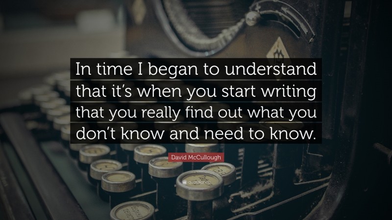 David McCullough Quote: “In time I began to understand that it’s when you start writing that you really find out what you don’t know and need to know.”
