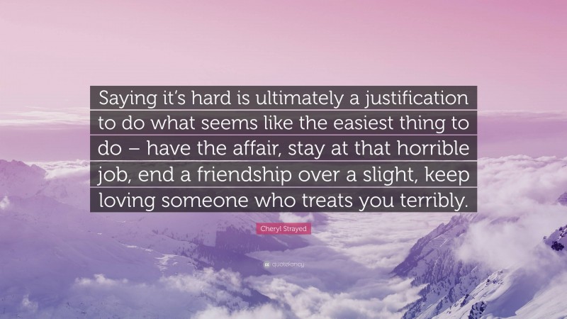 Cheryl Strayed Quote: “Saying it’s hard is ultimately a justification to do what seems like the easiest thing to do – have the affair, stay at that horrible job, end a friendship over a slight, keep loving someone who treats you terribly.”