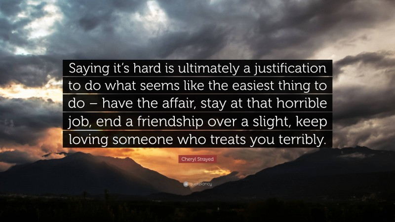 Cheryl Strayed Quote: “Saying it’s hard is ultimately a justification to do what seems like the easiest thing to do – have the affair, stay at that horrible job, end a friendship over a slight, keep loving someone who treats you terribly.”