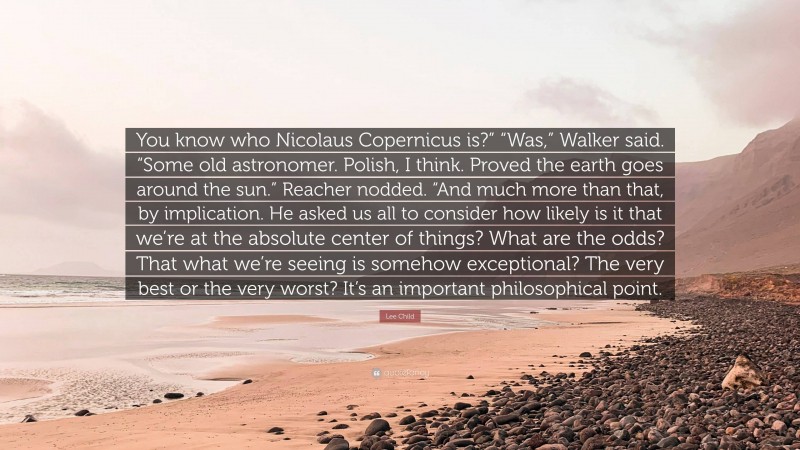 Lee Child Quote: “You know who Nicolaus Copernicus is?” “Was,” Walker said. “Some old astronomer. Polish, I think. Proved the earth goes around the sun.” Reacher nodded. “And much more than that, by implication. He asked us all to consider how likely is it that we’re at the absolute center of things? What are the odds? That what we’re seeing is somehow exceptional? The very best or the very worst? It’s an important philosophical point.”