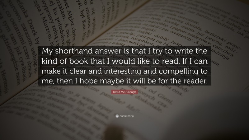 David McCullough Quote: “My shorthand answer is that I try to write the kind of book that I would like to read. If I can make it clear and interesting and compelling to me, then I hope maybe it will be for the reader.”