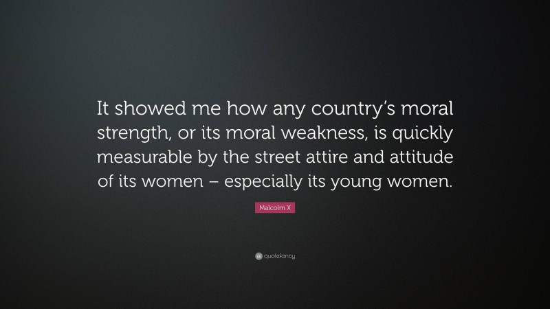 Malcolm X Quote: “It showed me how any country’s moral strength, or its moral weakness, is quickly measurable by the street attire and attitude of its women – especially its young women.”