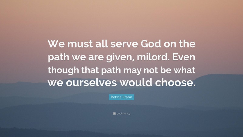 Betina Krahn Quote: “We must all serve God on the path we are given, milord. Even though that path may not be what we ourselves would choose.”