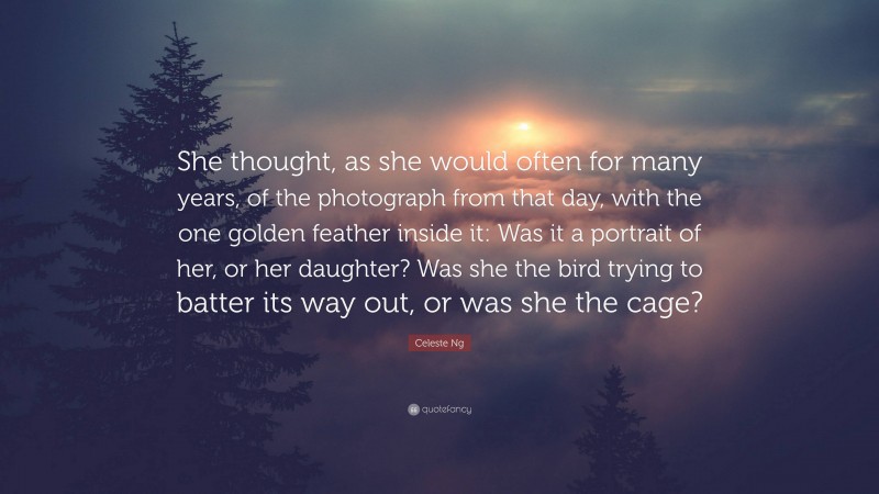 Celeste Ng Quote: “She thought, as she would often for many years, of the photograph from that day, with the one golden feather inside it: Was it a portrait of her, or her daughter? Was she the bird trying to batter its way out, or was she the cage?”