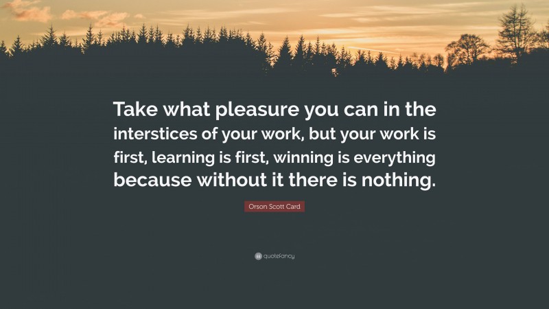 Orson Scott Card Quote: “Take what pleasure you can in the interstices of your work, but your work is first, learning is first, winning is everything because without it there is nothing.”