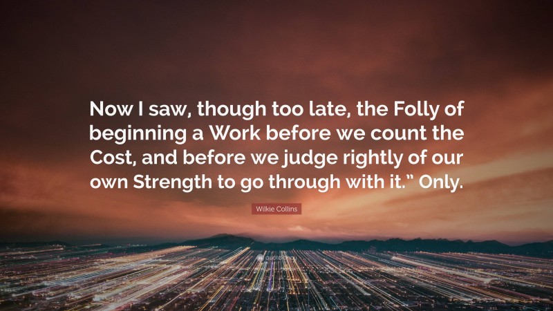 Wilkie Collins Quote: “Now I saw, though too late, the Folly of beginning a Work before we count the Cost, and before we judge rightly of our own Strength to go through with it.” Only.”