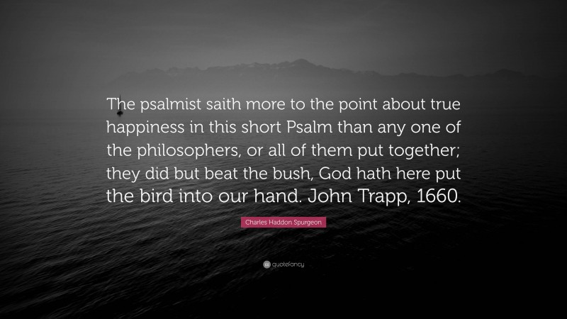 Charles Haddon Spurgeon Quote: “The psalmist saith more to the point about true happiness in this short Psalm than any one of the philosophers, or all of them put together; they did but beat the bush, God hath here put the bird into our hand. John Trapp, 1660.”