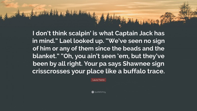 Laura Frantz Quote: “I don’t think scalpin’ is what Captain Jack has in mind.” Lael looked up. “We’ve seen no sign of him or any of them since the beads and the blanket.” “Oh, you ain’t seen ’em, but they’ve been by all right. Your pa says Shawnee sign crisscrosses your place like a buffalo trace.”