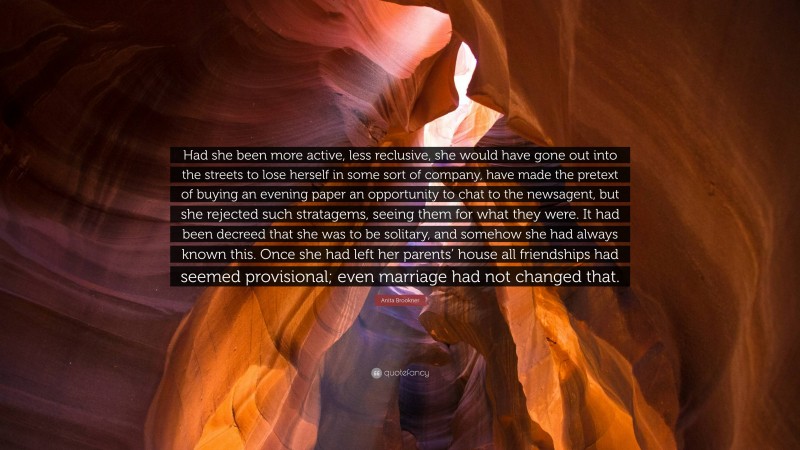Anita Brookner Quote: “Had she been more active, less reclusive, she would have gone out into the streets to lose herself in some sort of company, have made the pretext of buying an evening paper an opportunity to chat to the newsagent, but she rejected such stratagems, seeing them for what they were. It had been decreed that she was to be solitary, and somehow she had always known this. Once she had left her parents’ house all friendships had seemed provisional; even marriage had not changed that.”