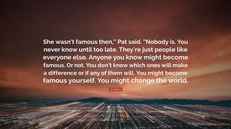 Jo Walton Quote: “She wasn’t famous then,” Pat said. “Nobody is. You never know until too late. They’re just people like everyone else. Anyone you know might become famous. Or not. You don’t know which ones will make a difference or if any of them will. You might become famous yourself. You might change the world.”