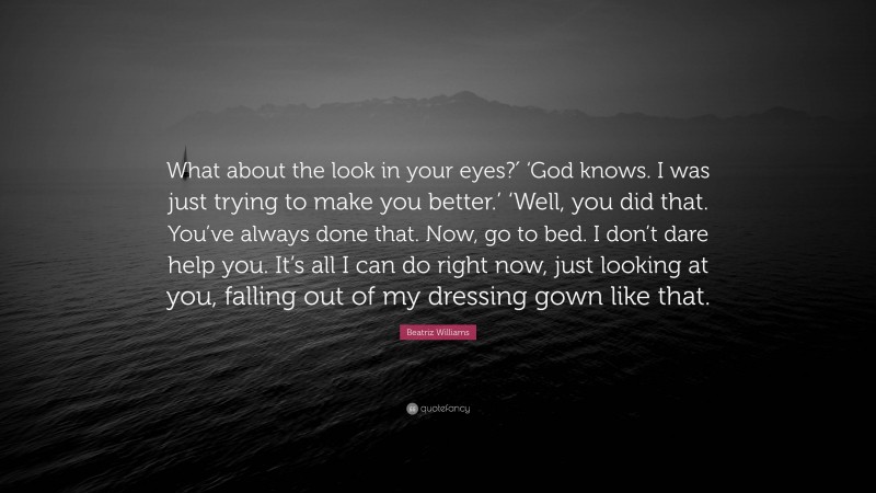 Beatriz Williams Quote: “What about the look in your eyes?′ ‘God knows. I was just trying to make you better.’ ‘Well, you did that. You’ve always done that. Now, go to bed. I don’t dare help you. It’s all I can do right now, just looking at you, falling out of my dressing gown like that.”