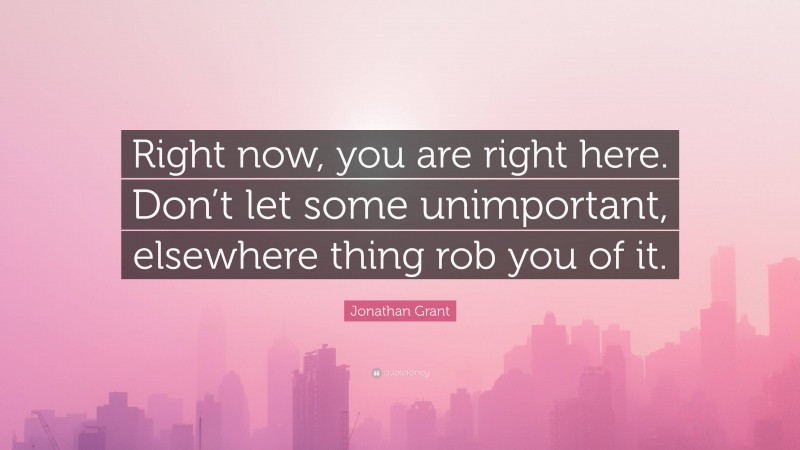 Jonathan Grant Quote: “Right now, you are right here. Don’t let some unimportant, elsewhere thing rob you of it.”