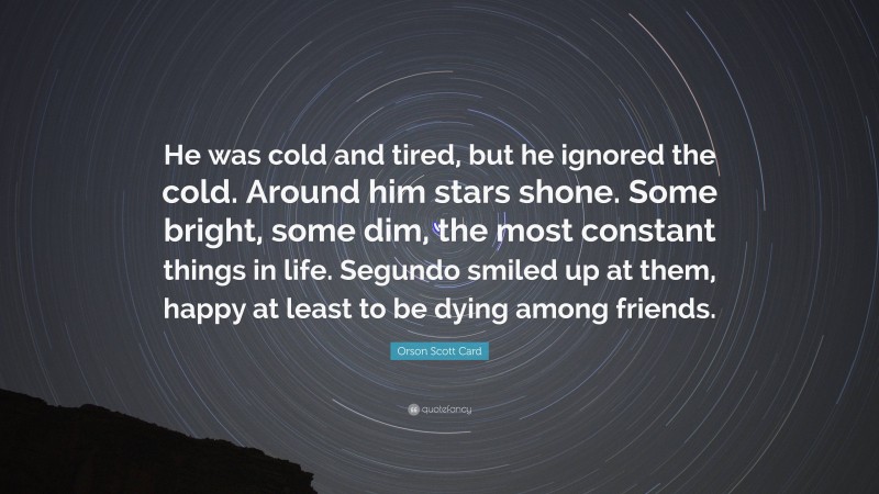 Orson Scott Card Quote: “He was cold and tired, but he ignored the cold. Around him stars shone. Some bright, some dim, the most constant things in life. Segundo smiled up at them, happy at least to be dying among friends.”