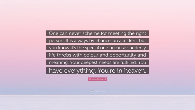 Duncan Fallowell Quote: “One can never scheme for meeting the right person. It is always by chance, an accident, but you know it’s the special one because suddenly life throbs with colour and opportunity and meaning. Your deepest needs are fulfilled. You have everything. You’re in heaven.”
