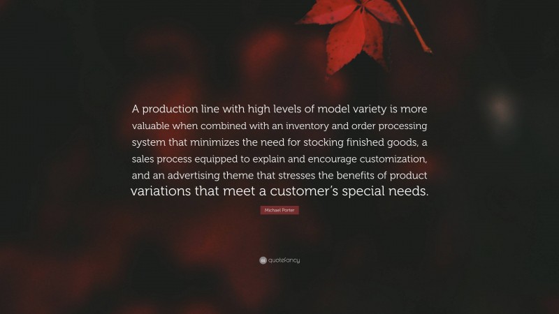 Michael Porter Quote: “A production line with high levels of model variety is more valuable when combined with an inventory and order processing system that minimizes the need for stocking finished goods, a sales process equipped to explain and encourage customization, and an advertising theme that stresses the benefits of product variations that meet a customer’s special needs.”