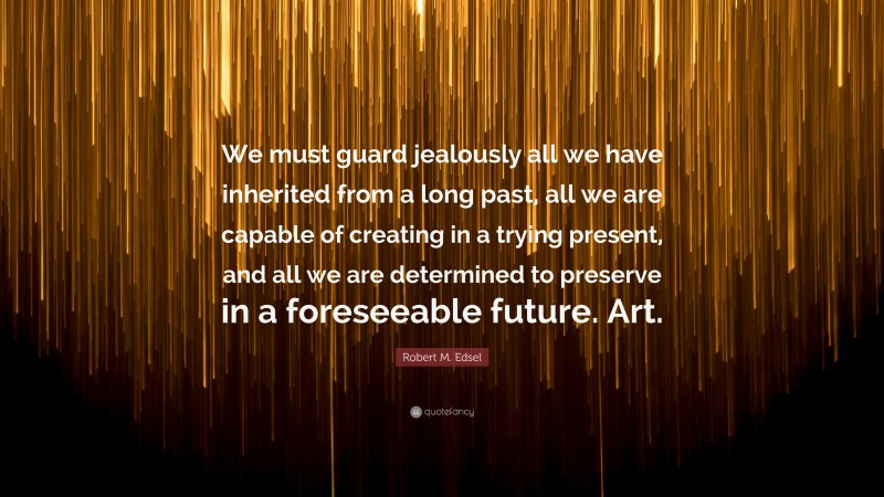 Robert M. Edsel Quote: “We must guard jealously all we have inherited from a long past, all we are capable of creating in a trying present, and all we are determined to preserve in a foreseeable future. Art.”