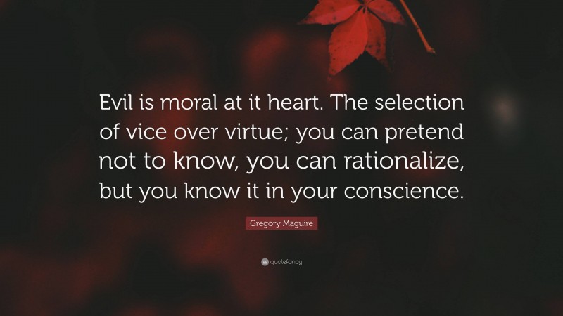 Gregory Maguire Quote: “Evil is moral at it heart. The selection of vice over virtue; you can pretend not to know, you can rationalize, but you know it in your conscience.”