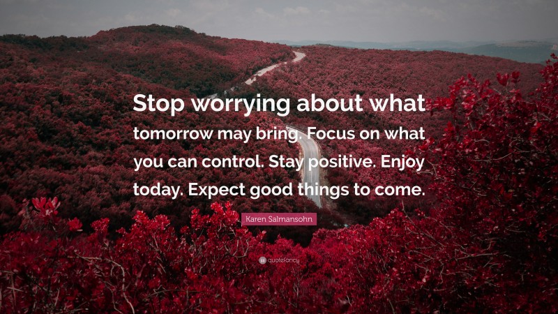 Karen Salmansohn Quote: “Stop worrying about what tomorrow may bring. Focus on what you can control. Stay positive. Enjoy today. Expect good things to come.”