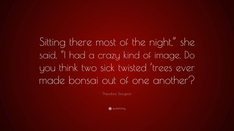 Theodore Sturgeon Quote: “Sitting there most of the night,” she said, “I had a crazy kind of image. Do you think two sick twisted ’trees ever made bonsai out of one another?”