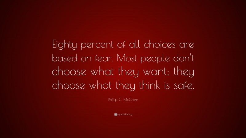 Phillip C. McGraw Quote: “Eighty percent of all choices are based on fear. Most people don’t choose what they want; they choose what they think is safe.”