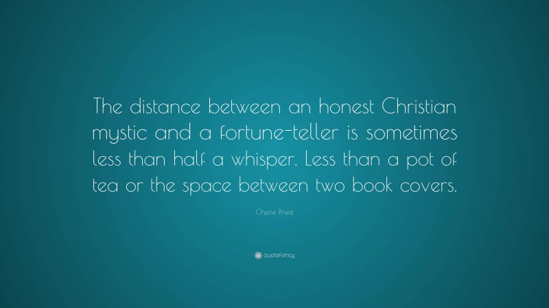 Cherie Priest Quote: “The distance between an honest Christian mystic and a fortune-teller is sometimes less than half a whisper. Less than a pot of tea or the space between two book covers.”