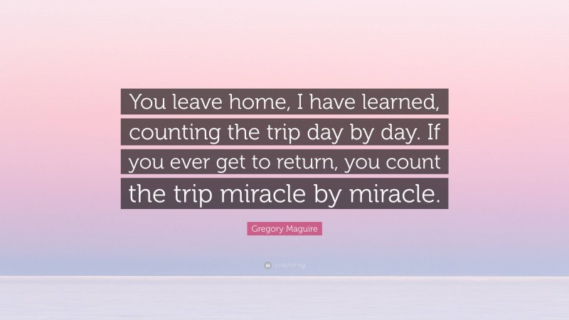 Gregory Maguire Quote: “You leave home, I have learned, counting the trip day by day. If you ever get to return, you count the trip miracle by miracle.”