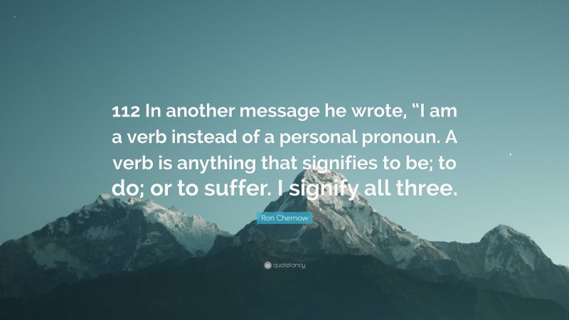 Ron Chernow Quote: “112 In another message he wrote, “I am a verb instead of a personal pronoun. A verb is anything that signifies to be; to do; or to suffer. I signify all three.”