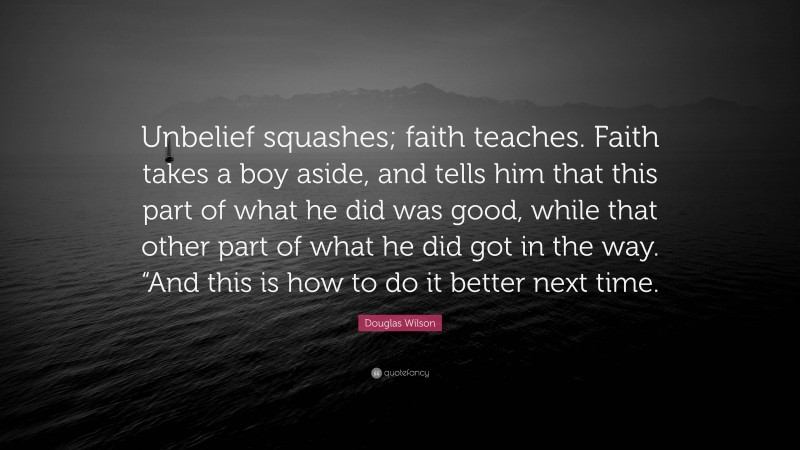 Douglas Wilson Quote: “Unbelief squashes; faith teaches. Faith takes a boy aside, and tells him that this part of what he did was good, while that other part of what he did got in the way. “And this is how to do it better next time.”