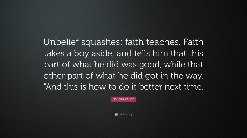 Douglas Wilson Quote: “Unbelief squashes; faith teaches. Faith takes a boy aside, and tells him that this part of what he did was good, while that other part of what he did got in the way. “And this is how to do it better next time.”