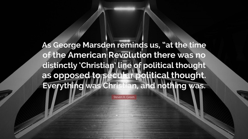 Steven K. Green Quote: “As George Marsden reminds us, “at the time of the American Revolution there was no distinctly ‘Christian’ line of political thought as opposed to secular political thought. Everything was Christian, and nothing was.”