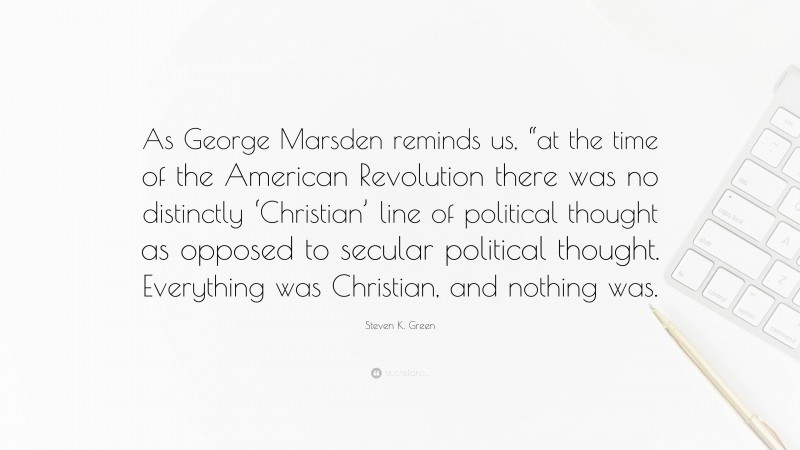 Steven K. Green Quote: “As George Marsden reminds us, “at the time of the American Revolution there was no distinctly ‘Christian’ line of political thought as opposed to secular political thought. Everything was Christian, and nothing was.”