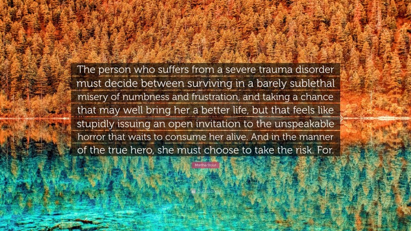 Martha Stout Quote: “The person who suffers from a severe trauma disorder must decide between surviving in a barely sublethal misery of numbness and frustration, and taking a chance that may well bring her a better life, but that feels like stupidly issuing an open invitation to the unspeakable horror that waits to consume her alive. And in the manner of the true hero, she must choose to take the risk. For.”