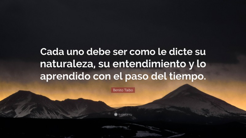 Benito Taibo Quote: “Cada uno debe ser como le dicte su naturaleza, su entendimiento y lo aprendido con el paso del tiempo.”