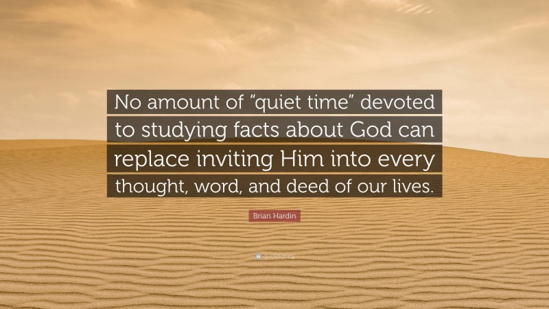 Brian Hardin Quote: “No amount of “quiet time” devoted to studying facts about God can replace inviting Him into every thought, word, and deed of our lives.”