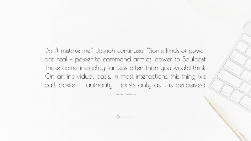 Brandon Sanderson Quote: “Don’t mistake me,” Jasnah continued. “Some kinds of power are real – power to command armies, power to Soulcast. These come into play far less often than you would think. On an individual basis, in most interactions, this thing we call power – authority – exists only as it is perceived.”
