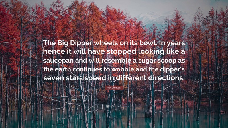 Ann Zwinger Quote: “The Big Dipper wheels on its bowl. In years hence it will have stopped looking like a saucepan and will resemble a sugar scoop as the earth continues to wobble and the dipper’s seven stars speed in different directions.”
