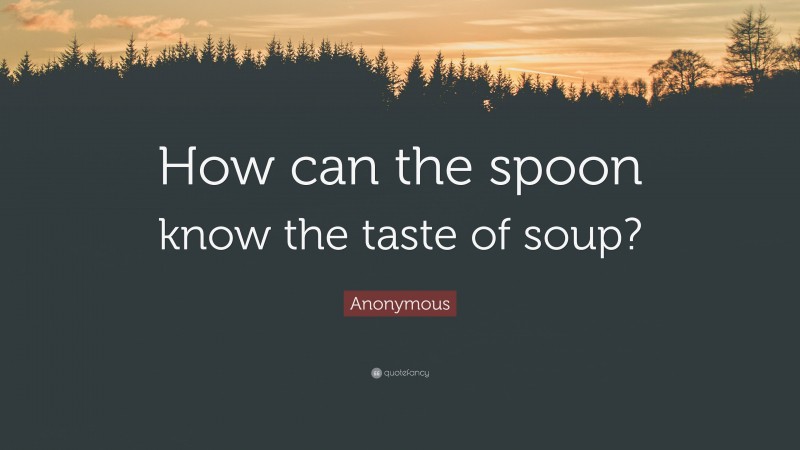 Anonymous Quote: “How can the spoon know the taste of soup?”